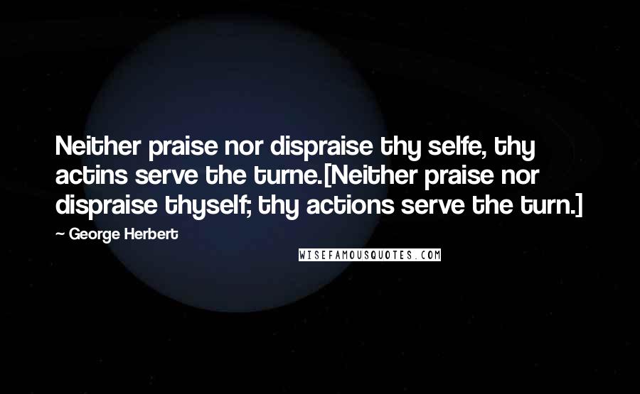 George Herbert Quotes: Neither praise nor dispraise thy selfe, thy actins serve the turne.[Neither praise nor dispraise thyself; thy actions serve the turn.]