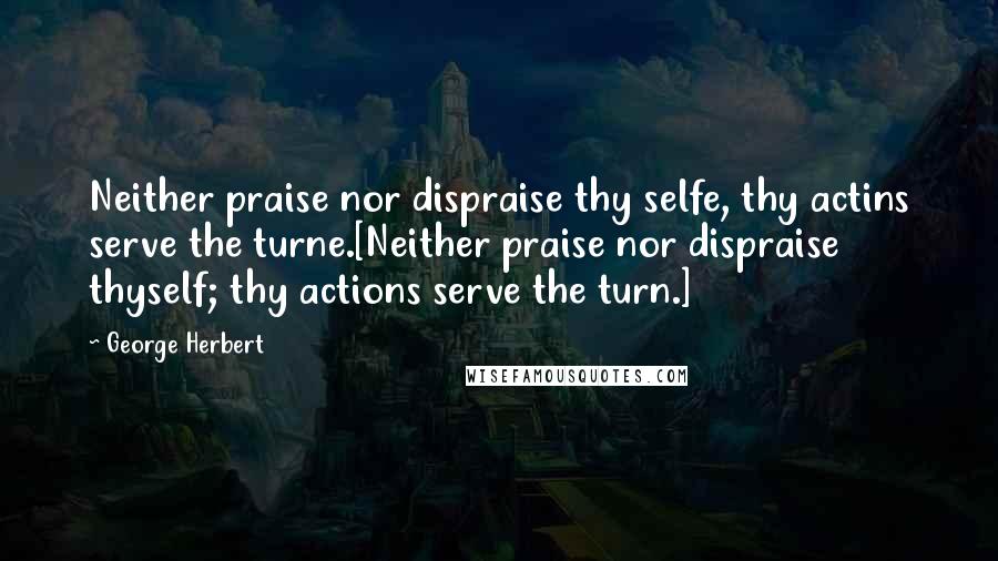 George Herbert Quotes: Neither praise nor dispraise thy selfe, thy actins serve the turne.[Neither praise nor dispraise thyself; thy actions serve the turn.]