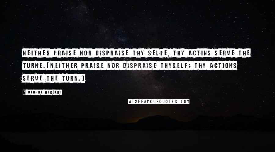 George Herbert Quotes: Neither praise nor dispraise thy selfe, thy actins serve the turne.[Neither praise nor dispraise thyself; thy actions serve the turn.]