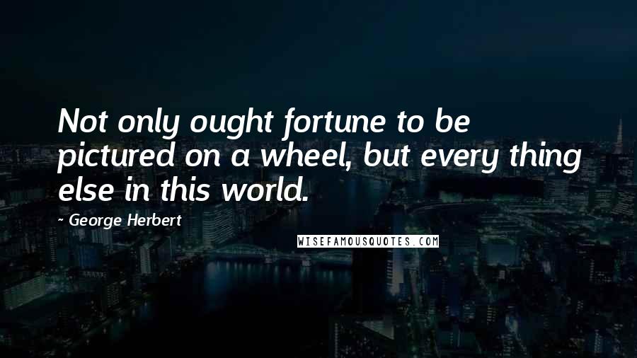 George Herbert Quotes: Not only ought fortune to be pictured on a wheel, but every thing else in this world.