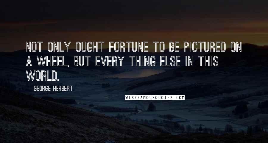 George Herbert Quotes: Not only ought fortune to be pictured on a wheel, but every thing else in this world.
