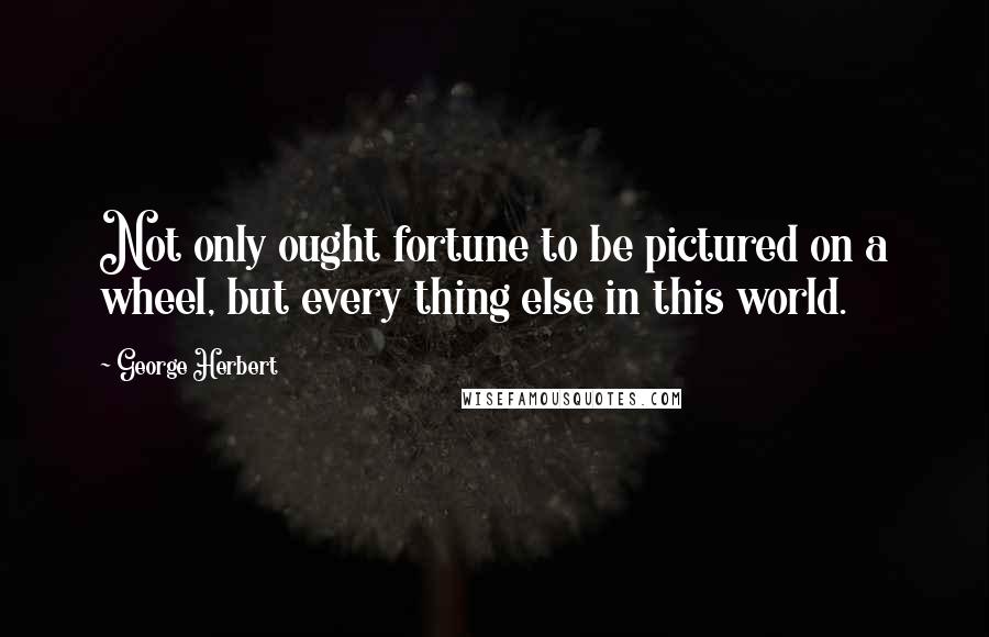 George Herbert Quotes: Not only ought fortune to be pictured on a wheel, but every thing else in this world.