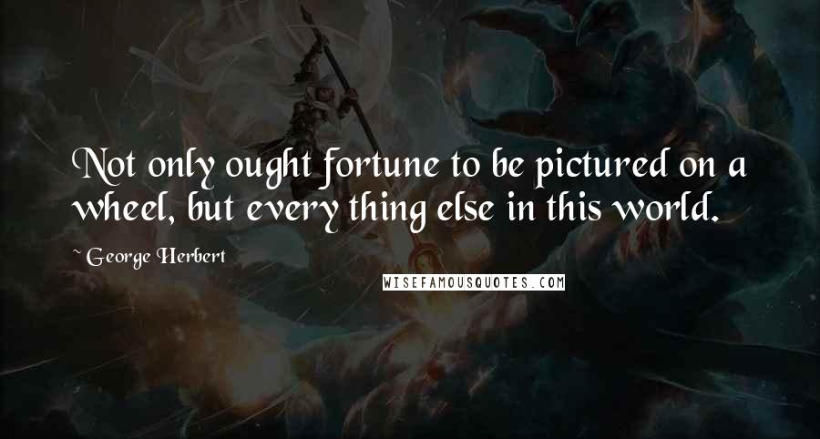 George Herbert Quotes: Not only ought fortune to be pictured on a wheel, but every thing else in this world.