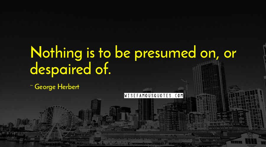 George Herbert Quotes: Nothing is to be presumed on, or despaired of.