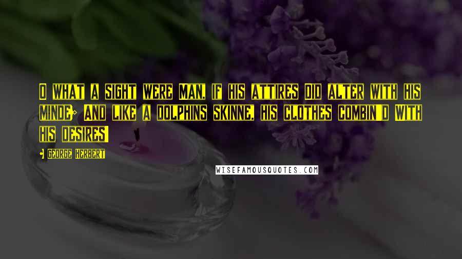 George Herbert Quotes: O what a sight were Man, if his attires Did alter with his minde; And like a dolphins skinne, his clothes combin'd With his desires!