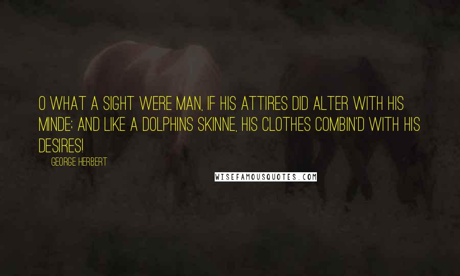 George Herbert Quotes: O what a sight were Man, if his attires Did alter with his minde; And like a dolphins skinne, his clothes combin'd With his desires!