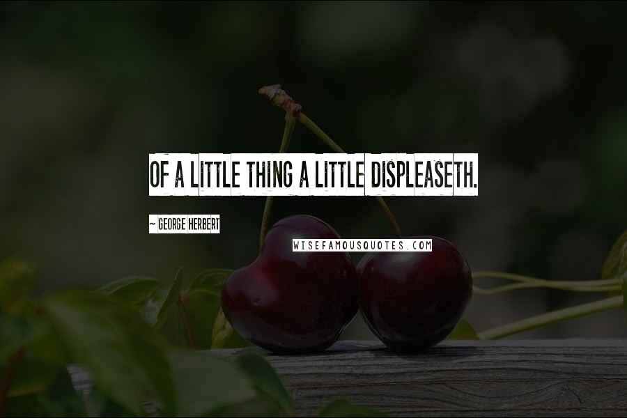 George Herbert Quotes: Of a little thing a little displeaseth.