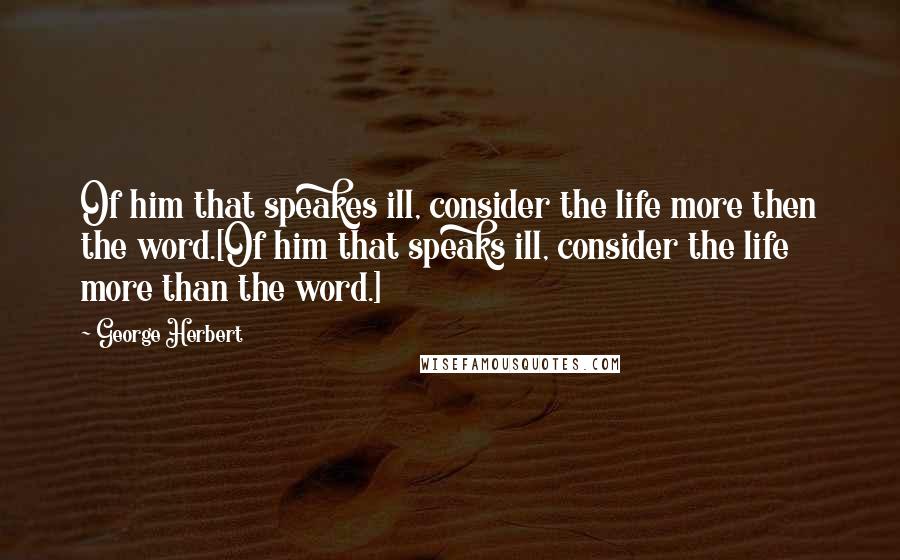 George Herbert Quotes: Of him that speakes ill, consider the life more then the word.[Of him that speaks ill, consider the life more than the word.]