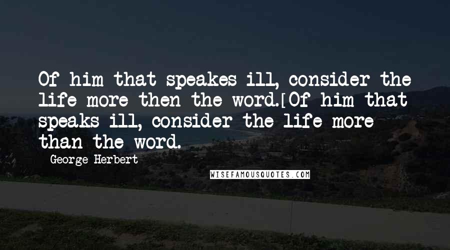 George Herbert Quotes: Of him that speakes ill, consider the life more then the word.[Of him that speaks ill, consider the life more than the word.]