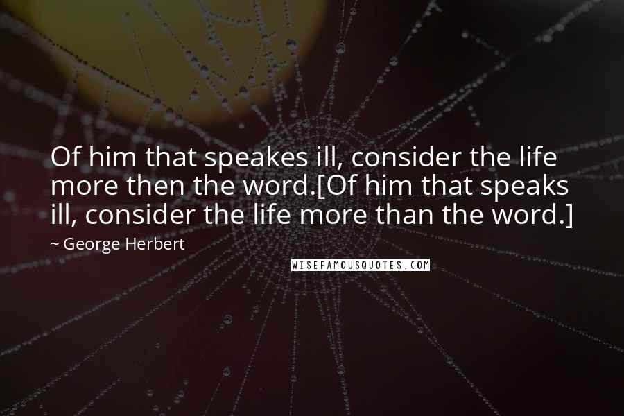 George Herbert Quotes: Of him that speakes ill, consider the life more then the word.[Of him that speaks ill, consider the life more than the word.]