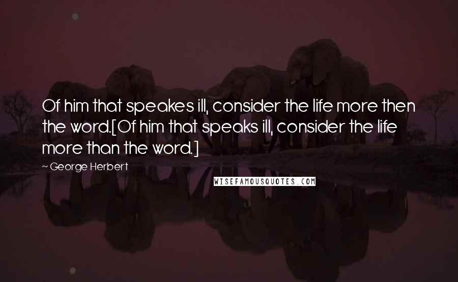 George Herbert Quotes: Of him that speakes ill, consider the life more then the word.[Of him that speaks ill, consider the life more than the word.]