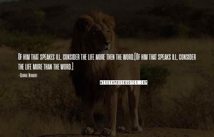 George Herbert Quotes: Of him that speakes ill, consider the life more then the word.[Of him that speaks ill, consider the life more than the word.]