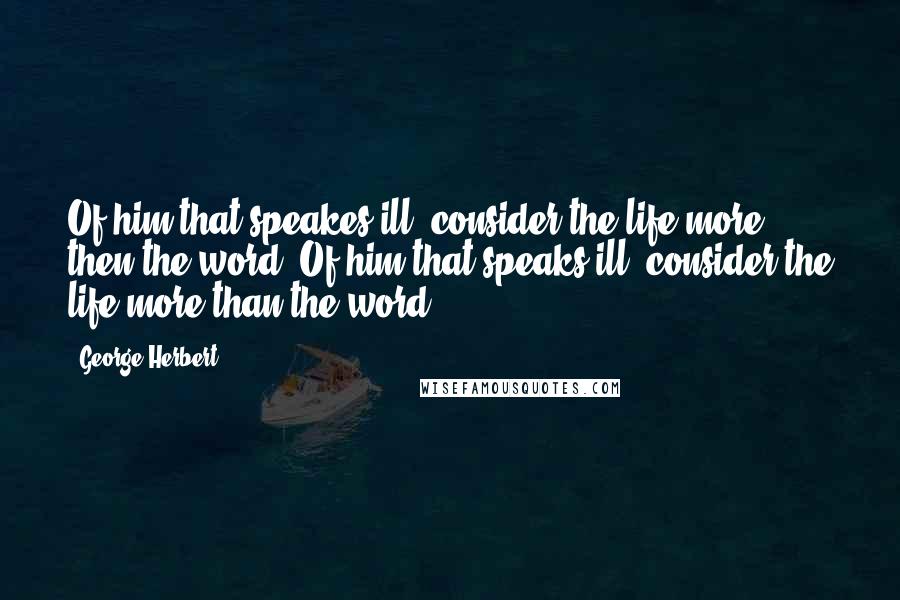 George Herbert Quotes: Of him that speakes ill, consider the life more then the word.[Of him that speaks ill, consider the life more than the word.]