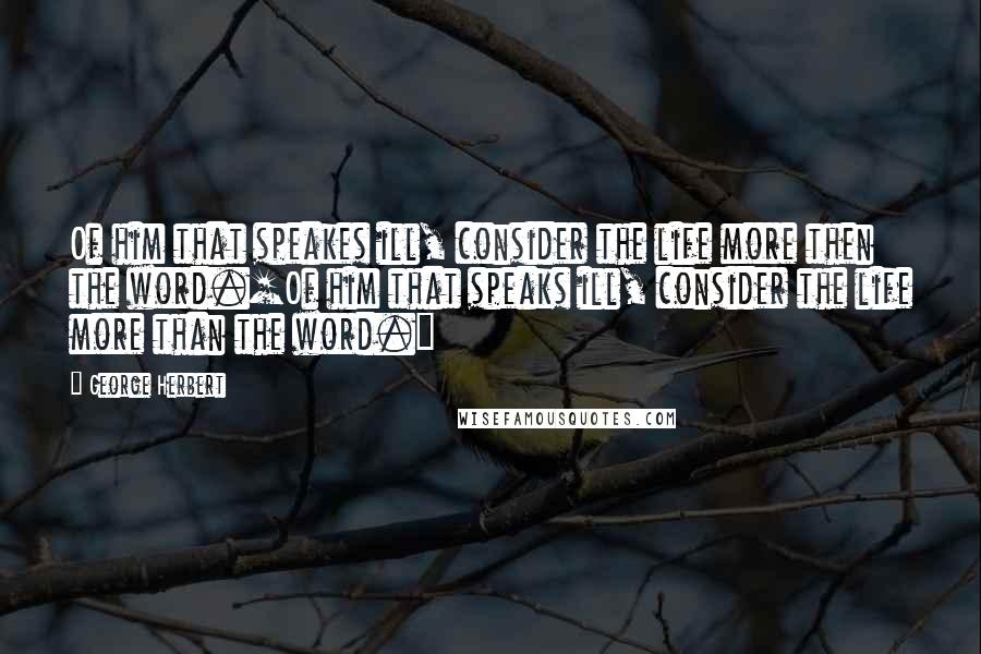 George Herbert Quotes: Of him that speakes ill, consider the life more then the word.[Of him that speaks ill, consider the life more than the word.]