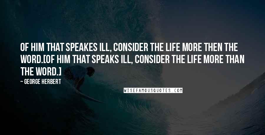 George Herbert Quotes: Of him that speakes ill, consider the life more then the word.[Of him that speaks ill, consider the life more than the word.]