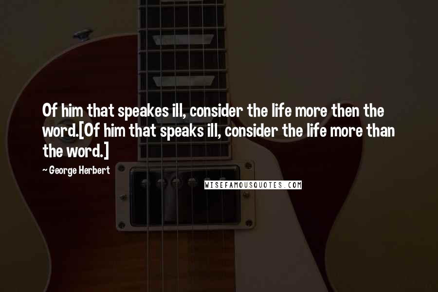 George Herbert Quotes: Of him that speakes ill, consider the life more then the word.[Of him that speaks ill, consider the life more than the word.]