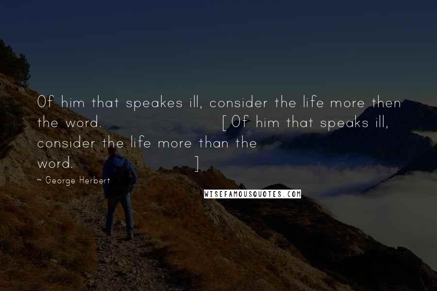 George Herbert Quotes: Of him that speakes ill, consider the life more then the word.[Of him that speaks ill, consider the life more than the word.]