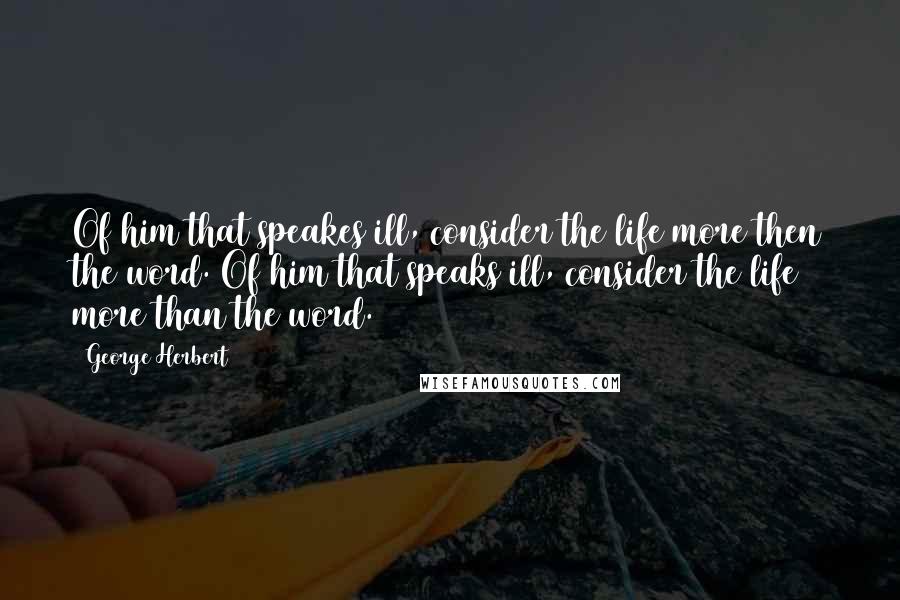 George Herbert Quotes: Of him that speakes ill, consider the life more then the word.[Of him that speaks ill, consider the life more than the word.]