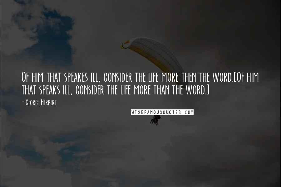 George Herbert Quotes: Of him that speakes ill, consider the life more then the word.[Of him that speaks ill, consider the life more than the word.]