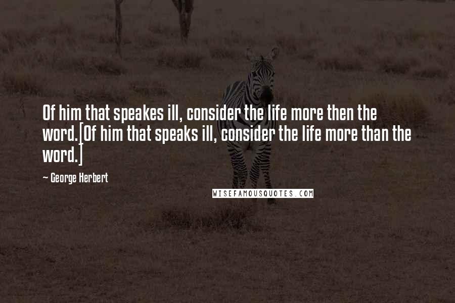 George Herbert Quotes: Of him that speakes ill, consider the life more then the word.[Of him that speaks ill, consider the life more than the word.]