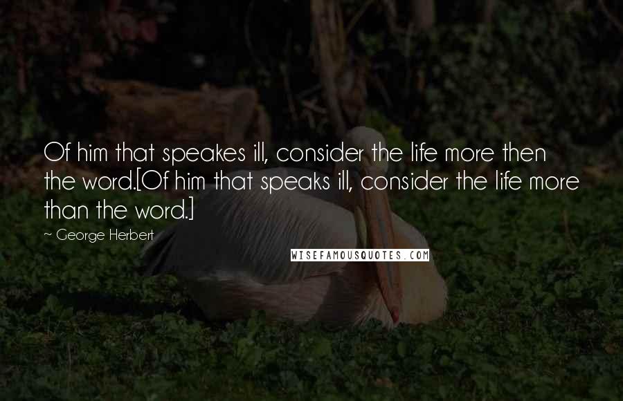 George Herbert Quotes: Of him that speakes ill, consider the life more then the word.[Of him that speaks ill, consider the life more than the word.]