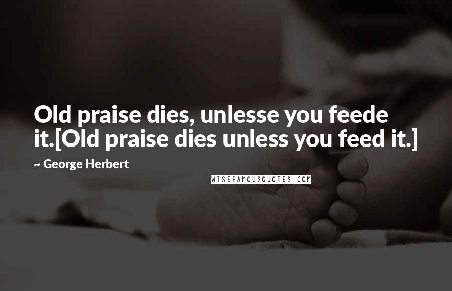 George Herbert Quotes: Old praise dies, unlesse you feede it.[Old praise dies unless you feed it.]