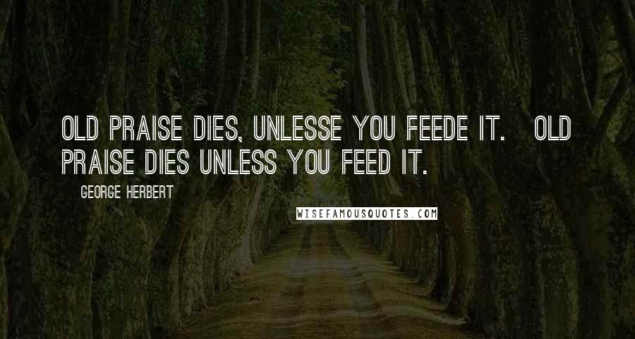 George Herbert Quotes: Old praise dies, unlesse you feede it.[Old praise dies unless you feed it.]