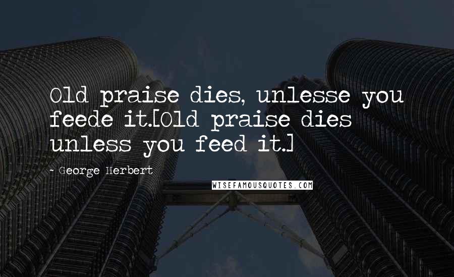 George Herbert Quotes: Old praise dies, unlesse you feede it.[Old praise dies unless you feed it.]