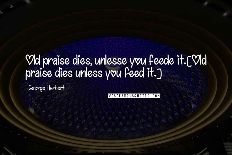 George Herbert Quotes: Old praise dies, unlesse you feede it.[Old praise dies unless you feed it.]