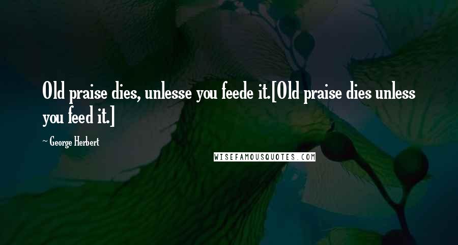 George Herbert Quotes: Old praise dies, unlesse you feede it.[Old praise dies unless you feed it.]