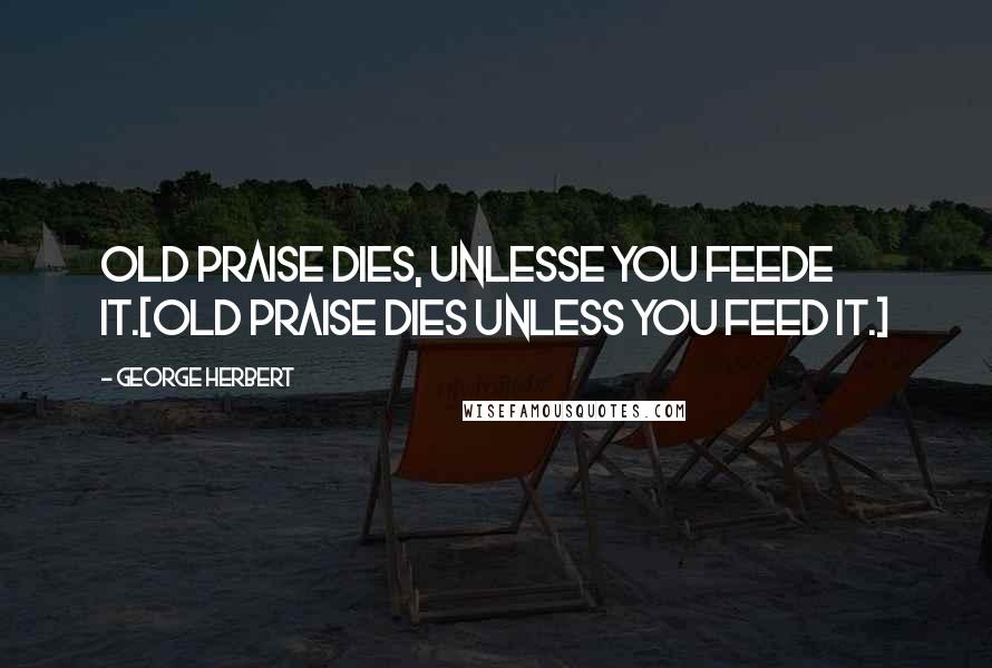 George Herbert Quotes: Old praise dies, unlesse you feede it.[Old praise dies unless you feed it.]