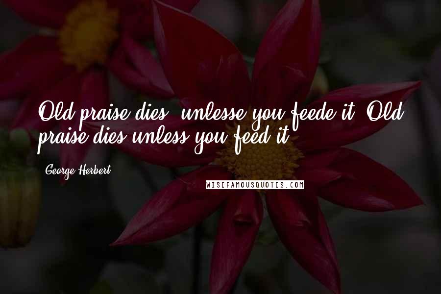 George Herbert Quotes: Old praise dies, unlesse you feede it.[Old praise dies unless you feed it.]