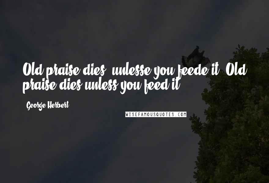 George Herbert Quotes: Old praise dies, unlesse you feede it.[Old praise dies unless you feed it.]