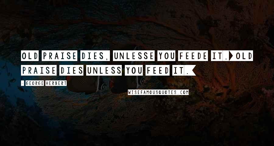 George Herbert Quotes: Old praise dies, unlesse you feede it.[Old praise dies unless you feed it.]