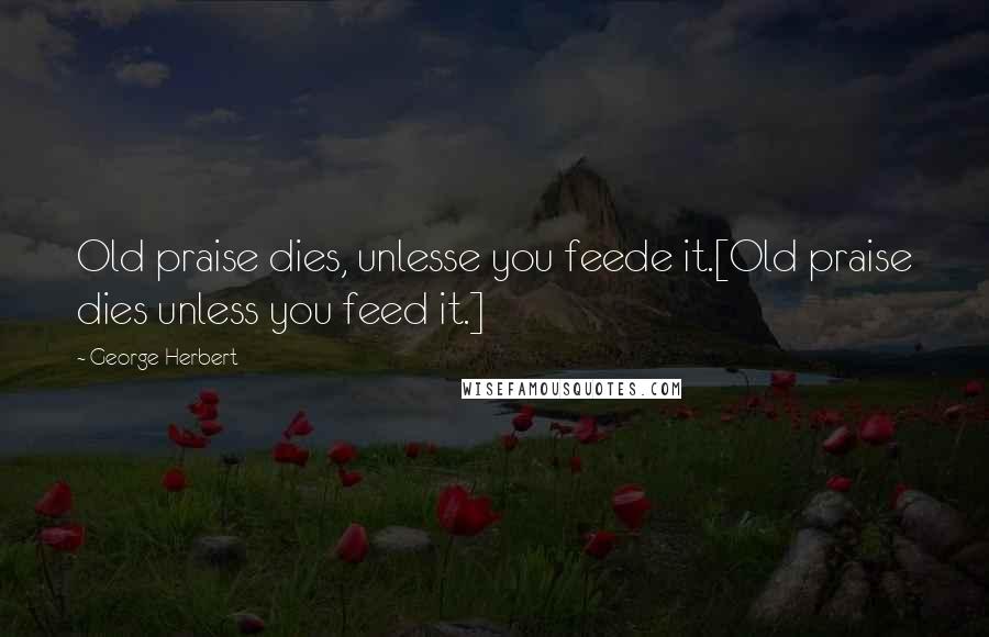 George Herbert Quotes: Old praise dies, unlesse you feede it.[Old praise dies unless you feed it.]