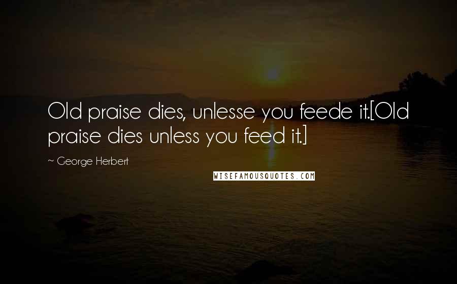 George Herbert Quotes: Old praise dies, unlesse you feede it.[Old praise dies unless you feed it.]