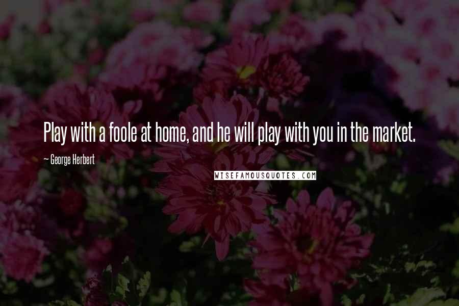 George Herbert Quotes: Play with a foole at home, and he will play with you in the market.