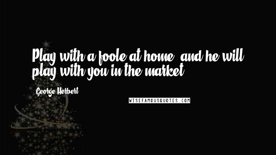 George Herbert Quotes: Play with a foole at home, and he will play with you in the market.