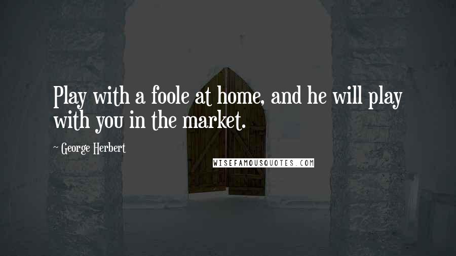 George Herbert Quotes: Play with a foole at home, and he will play with you in the market.