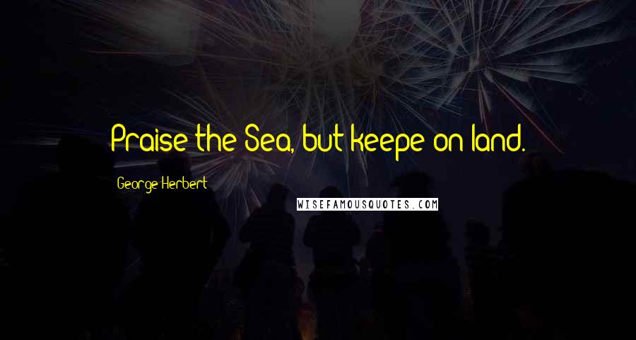 George Herbert Quotes: Praise the Sea, but keepe on land.