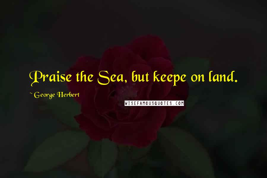 George Herbert Quotes: Praise the Sea, but keepe on land.