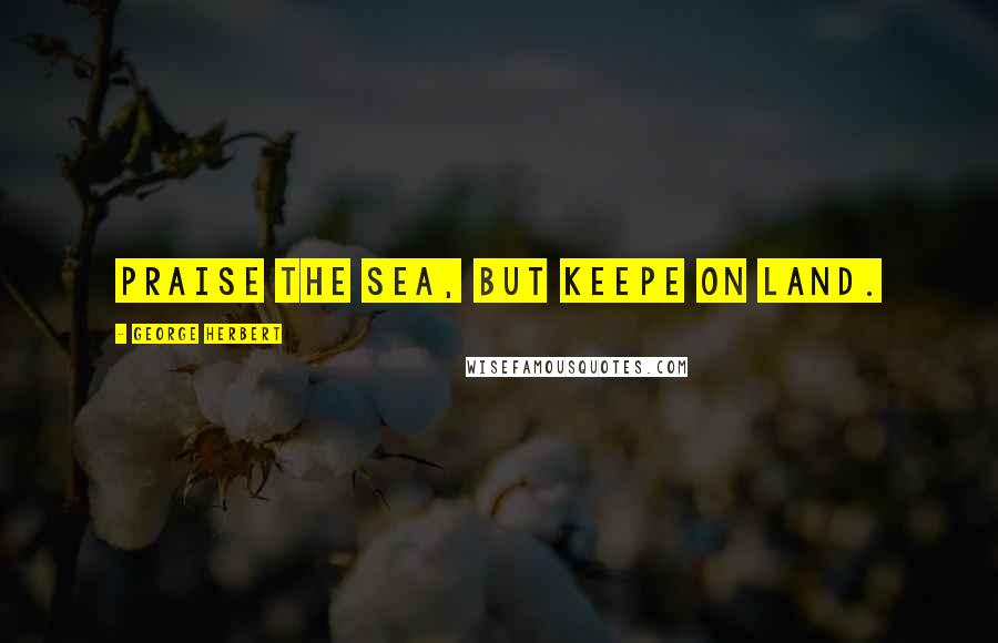 George Herbert Quotes: Praise the Sea, but keepe on land.