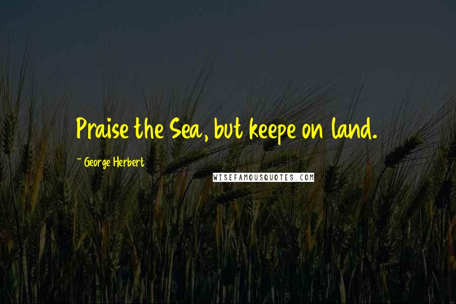 George Herbert Quotes: Praise the Sea, but keepe on land.