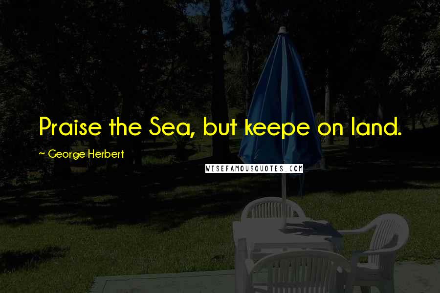 George Herbert Quotes: Praise the Sea, but keepe on land.