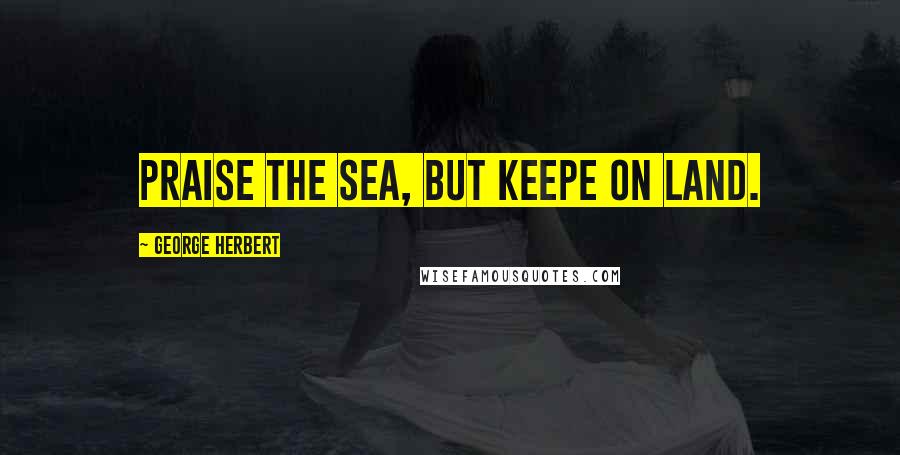 George Herbert Quotes: Praise the Sea, but keepe on land.