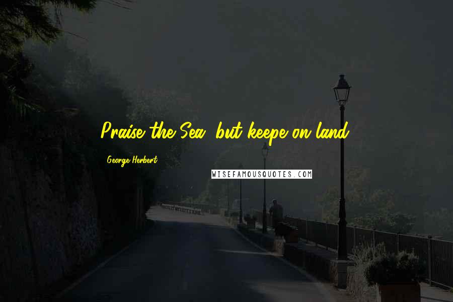 George Herbert Quotes: Praise the Sea, but keepe on land.