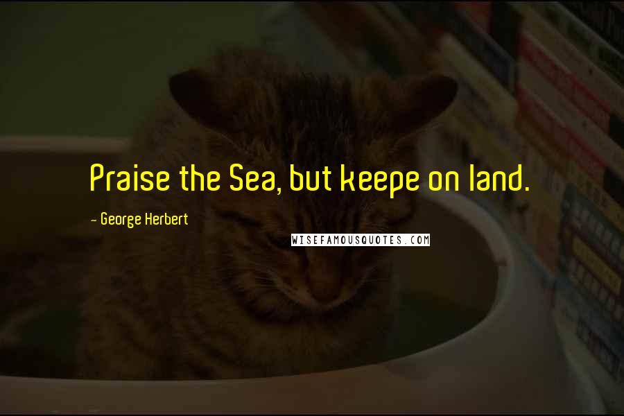 George Herbert Quotes: Praise the Sea, but keepe on land.