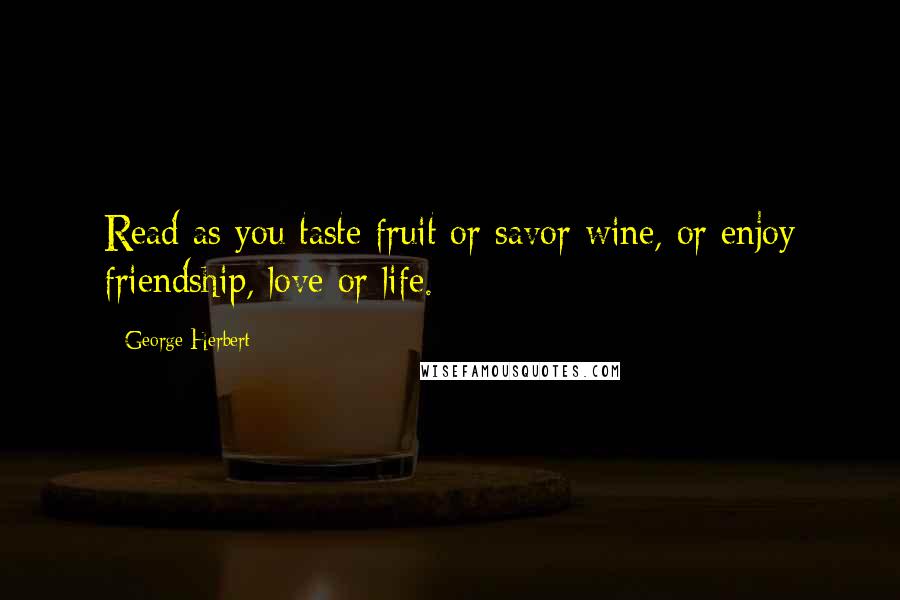 George Herbert Quotes: Read as you taste fruit or savor wine, or enjoy friendship, love or life.