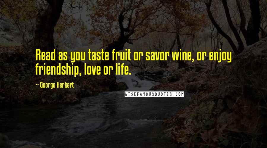 George Herbert Quotes: Read as you taste fruit or savor wine, or enjoy friendship, love or life.