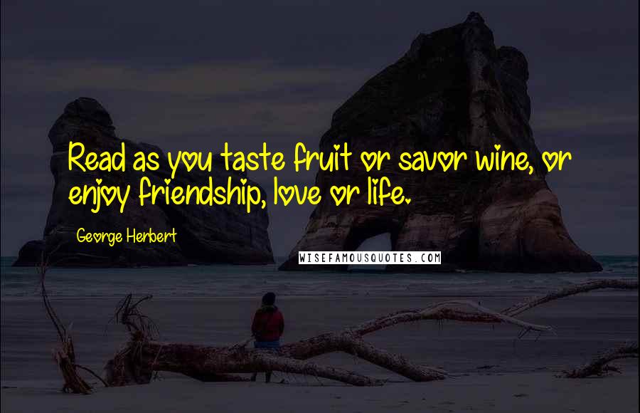 George Herbert Quotes: Read as you taste fruit or savor wine, or enjoy friendship, love or life.